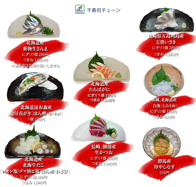 北海道産新物生さんま にぎり1個286円 つまみ1045円
    長崎県五島列島産天然いさき にぎり1個286円 つまみ1045円
    茨城、北海道産白魚（しらうお）にぎり1個198円 つまみ825円
    北海道産たらばがに にぎり1個330円 つまみ1320円
    長崎、勝浦産生かつお にぎり1個286円 つまみ1045円
    北海道昆布森産殻付真がき（ぽん酢・レモン） 1個770円
    北海道産北海生だこ（レモン塩/ゴマ油と塩/ぽん酢/わさび）にぎり1個286円 つまみ1045円
    群馬産冷やしなす 550円