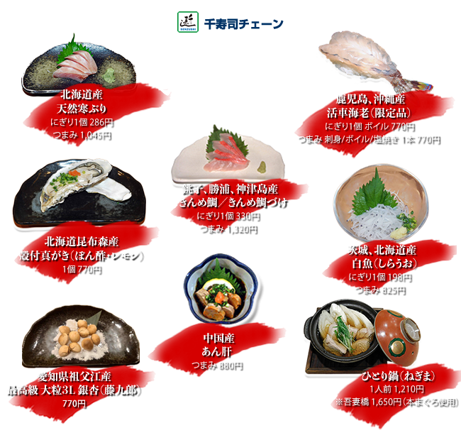 銚子、勝浦、神津島産きんめ鯛、きんめ鯛づけ 　　にぎり１個　330円つまみ1320円
北海道産天然ぶり にぎり1個286円つまみ1045円
鹿児島、沖縄産活車海老（限定品）にぎり1個活け/ボイル770円 つまみ1本活け/ボイル/塩焼き770円
あん肝 つまみ880円
茨城、北海道産白魚 にぎり1個198円つまみ825円
北海道昆布森産殻付真がき（ぽん酢・レモン）1個770円
ひとり鍋（ねぎま）1人前1210円※吾妻橋1650円（本まぐろ使用）
愛知県祖父江産最高級大粒3L銀杏「藤九郎」770円